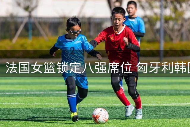 法国女篮锁定八强席位 匈牙利韩国晋级淘汰赛